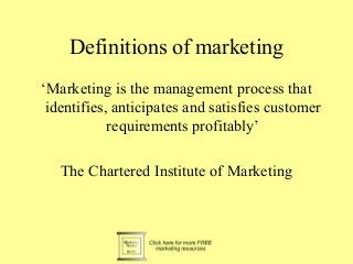 Definitions of marketing
‘Marketing is the management process that
identifies, anticipates and satisfies customer
requirements profitably’
The Chartered Institute of Marketing
 