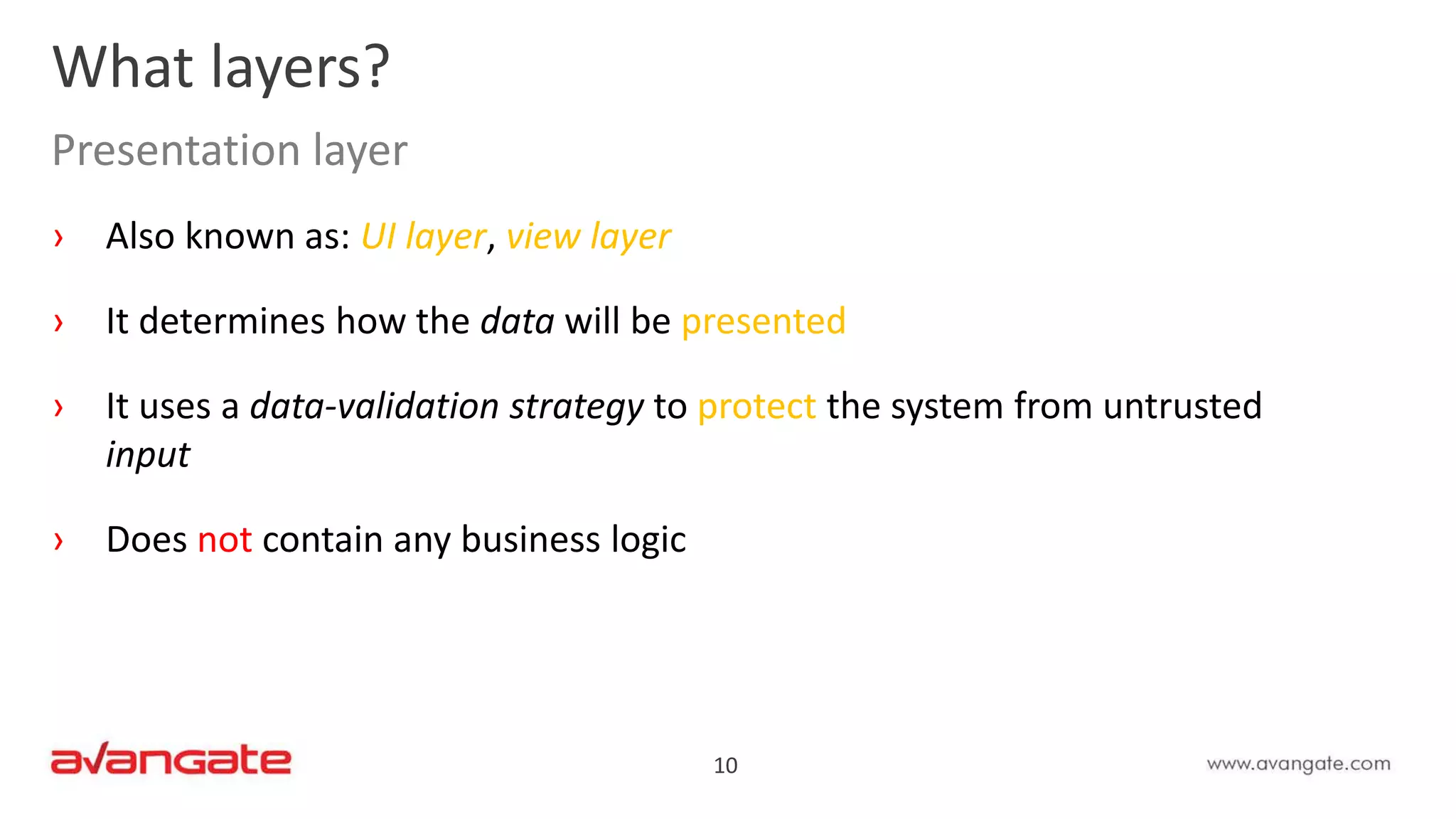 10
› Also known as: UI layer, view layer
› It determines how the data will be presented
› It uses a data-validation strategy to protect the system from untrusted
input
› Does not contain any business logic
What layers?
Presentation layer
 