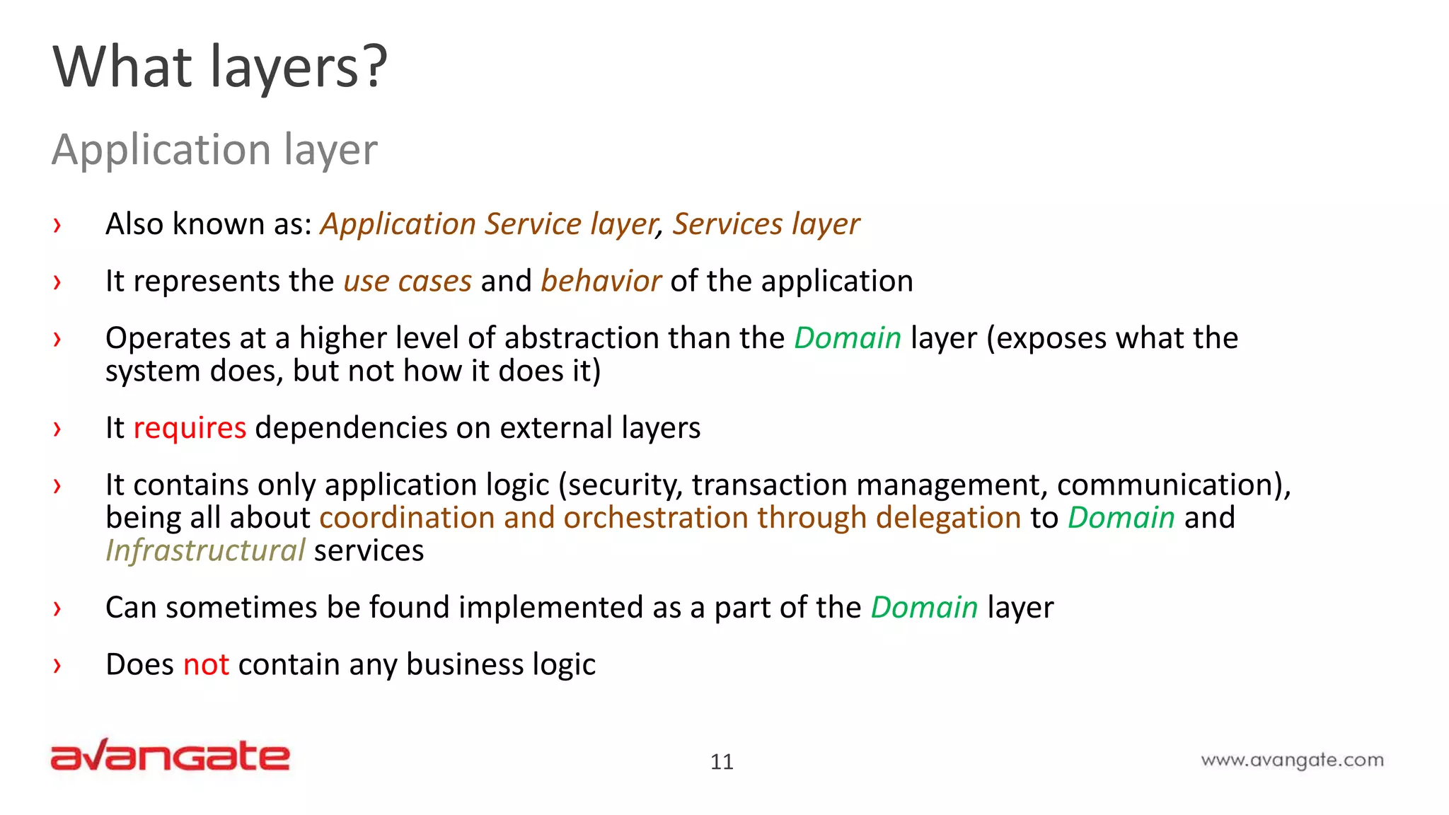 11
› Also known as: Application Service layer, Services layer
› It represents the use cases and behavior of the application
› Operates at a higher level of abstraction than the Domain layer (exposes what the
system does, but not how it does it)
› It requires dependencies on external layers
› It contains only application logic (security, transaction management, communication),
being all about coordination and orchestration through delegation to Domain and
Infrastructural services
› Can sometimes be found implemented as a part of the Domain layer
› Does not contain any business logic
What layers?
Application layer
 