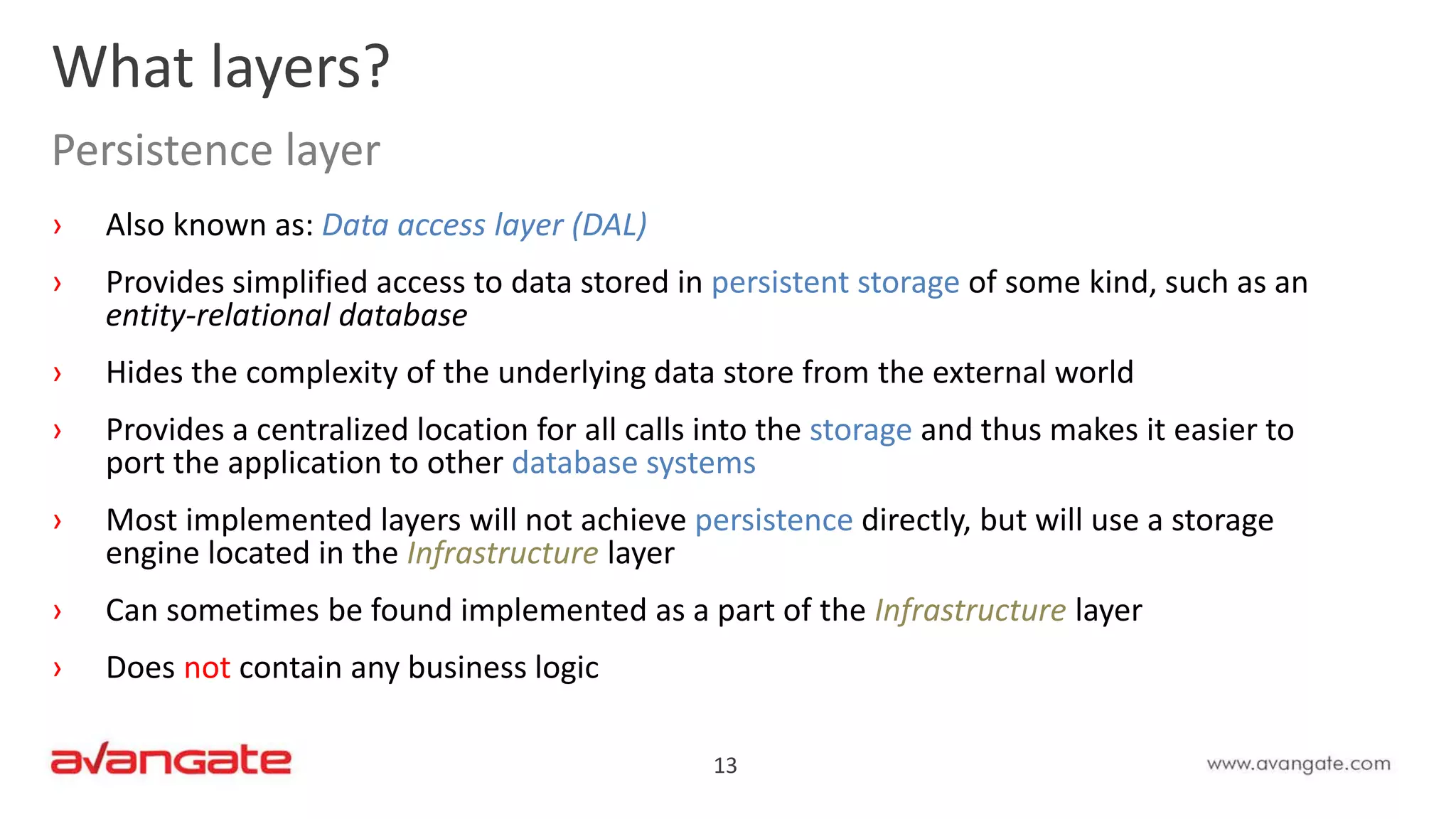 13
› Also known as: Data access layer (DAL)
› Provides simplified access to data stored in persistent storage of some kind, such as an
entity-relational database
› Hides the complexity of the underlying data store from the external world
› Provides a centralized location for all calls into the storage and thus makes it easier to
port the application to other database systems
› Most implemented layers will not achieve persistence directly, but will use a storage
engine located in the Infrastructure layer
› Can sometimes be found implemented as a part of the Infrastructure layer
› Does not contain any business logic
What layers?
Persistence layer
 