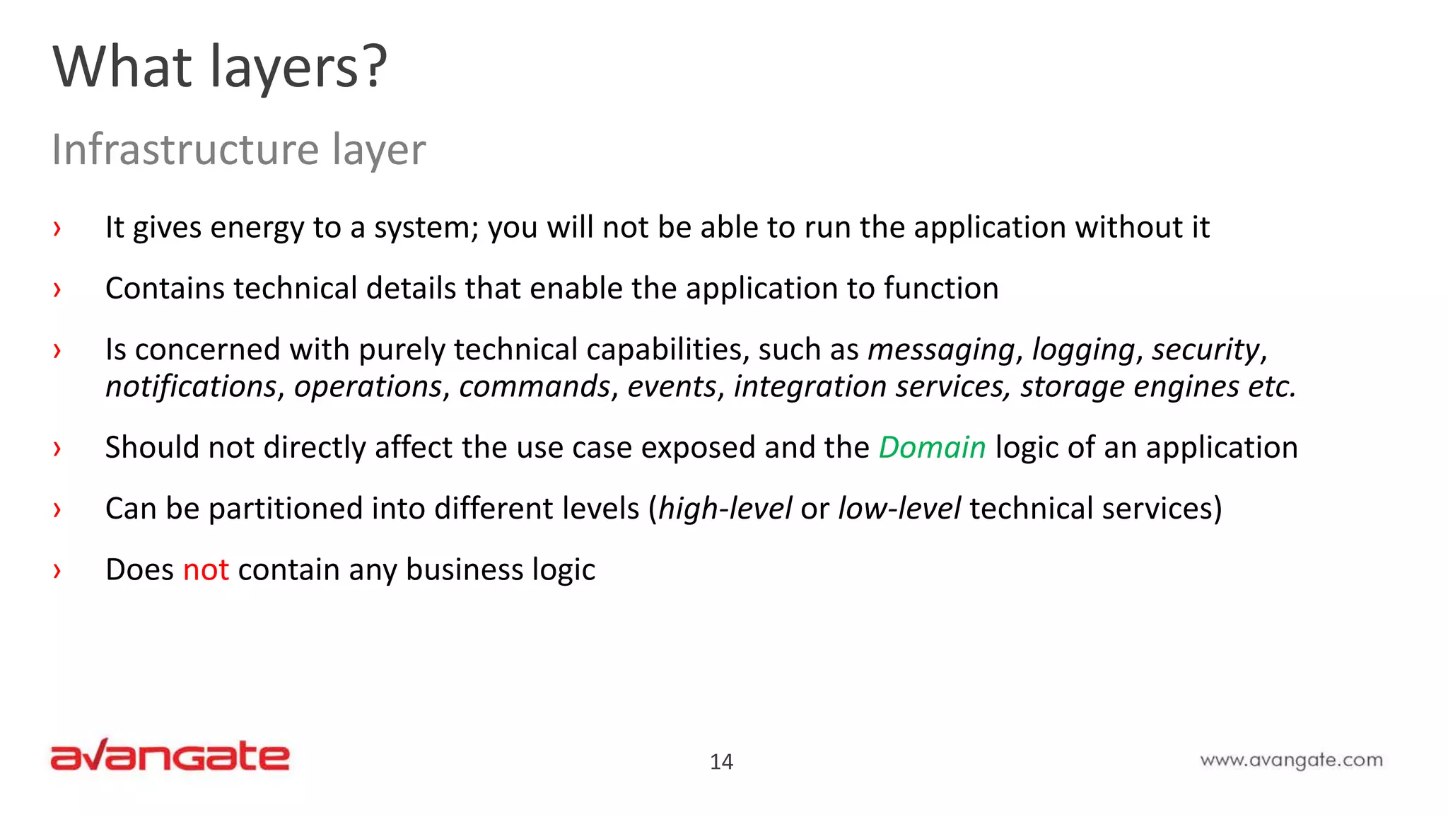 14
› It gives energy to a system; you will not be able to run the application without it
› Contains technical details that enable the application to function
› Is concerned with purely technical capabilities, such as messaging, logging, security,
notifications, operations, commands, events, integration services, storage engines etc.
› Should not directly affect the use case exposed and the Domain logic of an application
› Can be partitioned into different levels (high-level or low-level technical services)
› Does not contain any business logic
What layers?
Infrastructure layer
 