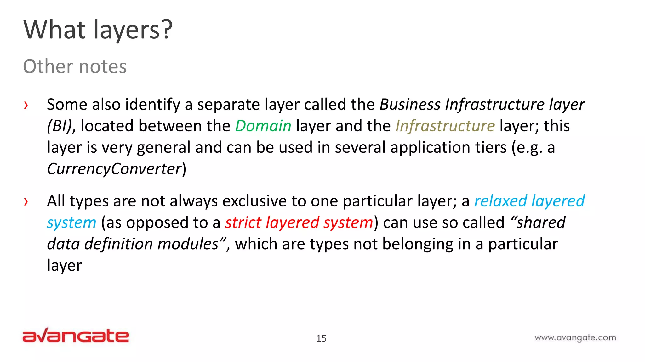 15
› Some also identify a separate layer called the Business Infrastructure layer
(BI), located between the Domain layer and the Infrastructure layer; this
layer is very general and can be used in several application tiers (e.g. a
CurrencyConverter)
› All types are not always exclusive to one particular layer; a relaxed layered
system (as opposed to a strict layered system) can use so called “shared
data definition modules”, which are types not belonging in a particular
layer
What layers?
Other notes
 