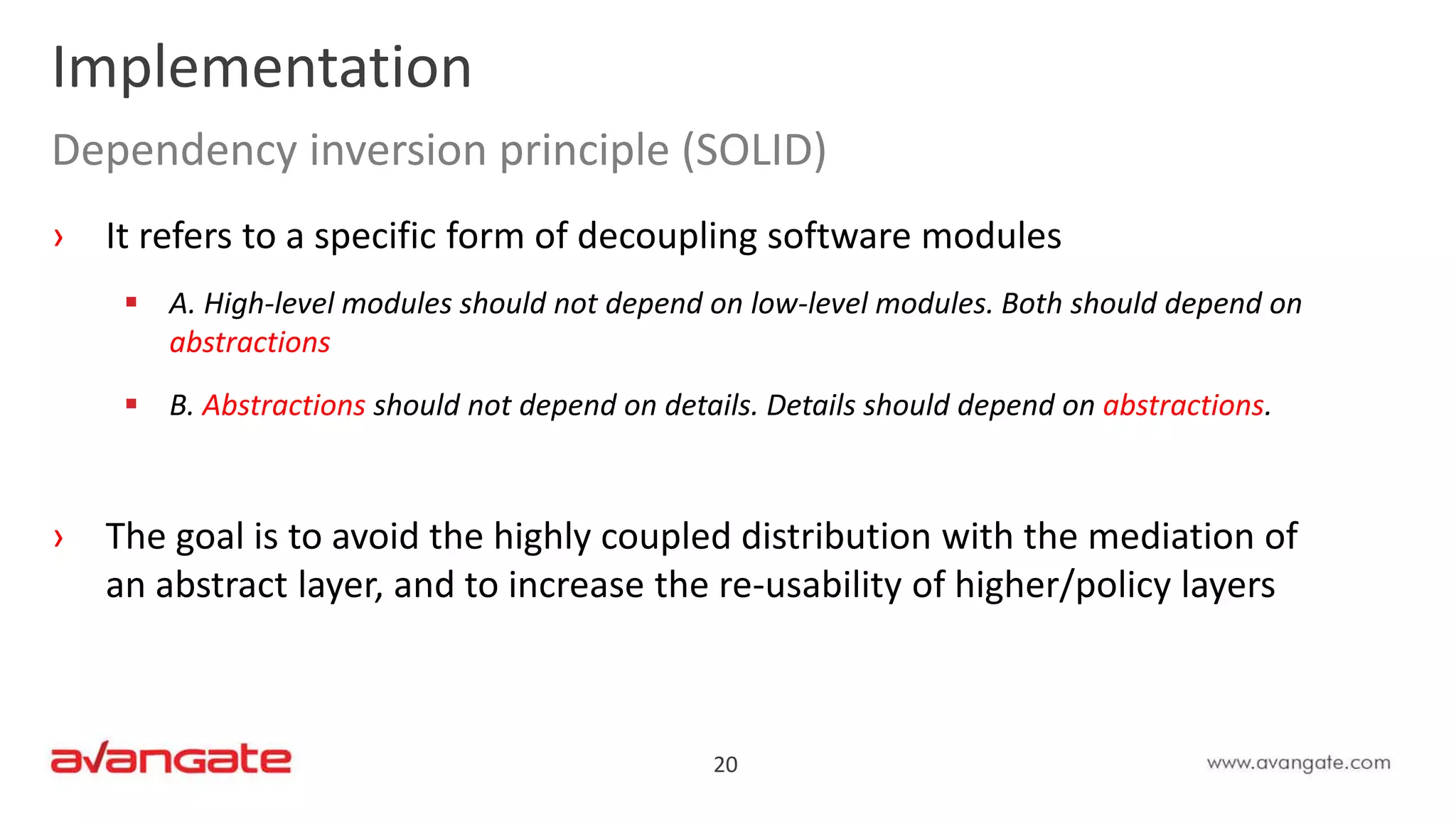 20
Implementation
Dependency inversion principle (SOLID)
› It refers to a specific form of decoupling software modules
 A. High-level modules should not depend on low-level modules. Both should depend on
abstractions
 B. Abstractions should not depend on details. Details should depend on abstractions.
› The goal is to avoid the highly coupled distribution with the mediation of
an abstract layer, and to increase the re-usability of higher/policy layers
 