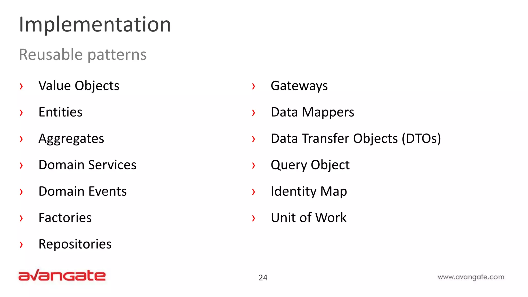 24
Implementation
Reusable patterns
› Value Objects
› Entities
› Aggregates
› Domain Services
› Domain Events
› Factories
› Repositories
› Gateways
› Data Mappers
› Data Transfer Objects (DTOs)
› Query Object
› Identity Map
› Unit of Work
 