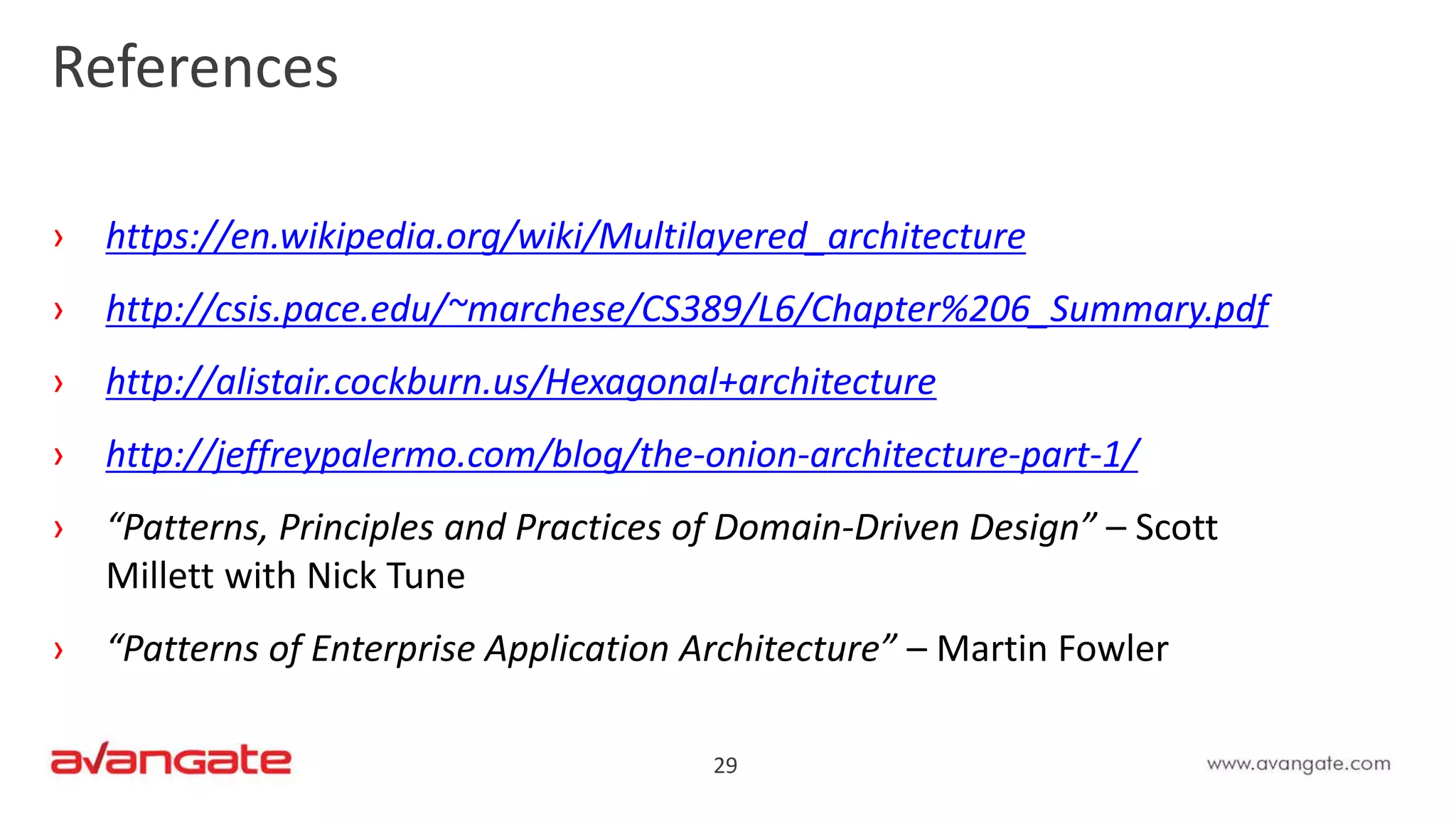 29
References
› https://en.wikipedia.org/wiki/Multilayered_architecture
› http://csis.pace.edu/~marchese/CS389/L6/Chapter%206_Summary.pdf
› http://alistair.cockburn.us/Hexagonal+architecture
› http://jeffreypalermo.com/blog/the-onion-architecture-part-1/
› “Patterns, Principles and Practices of Domain-Driven Design” – Scott
Millett with Nick Tune
› “Patterns of Enterprise Application Architecture” – Martin Fowler
 