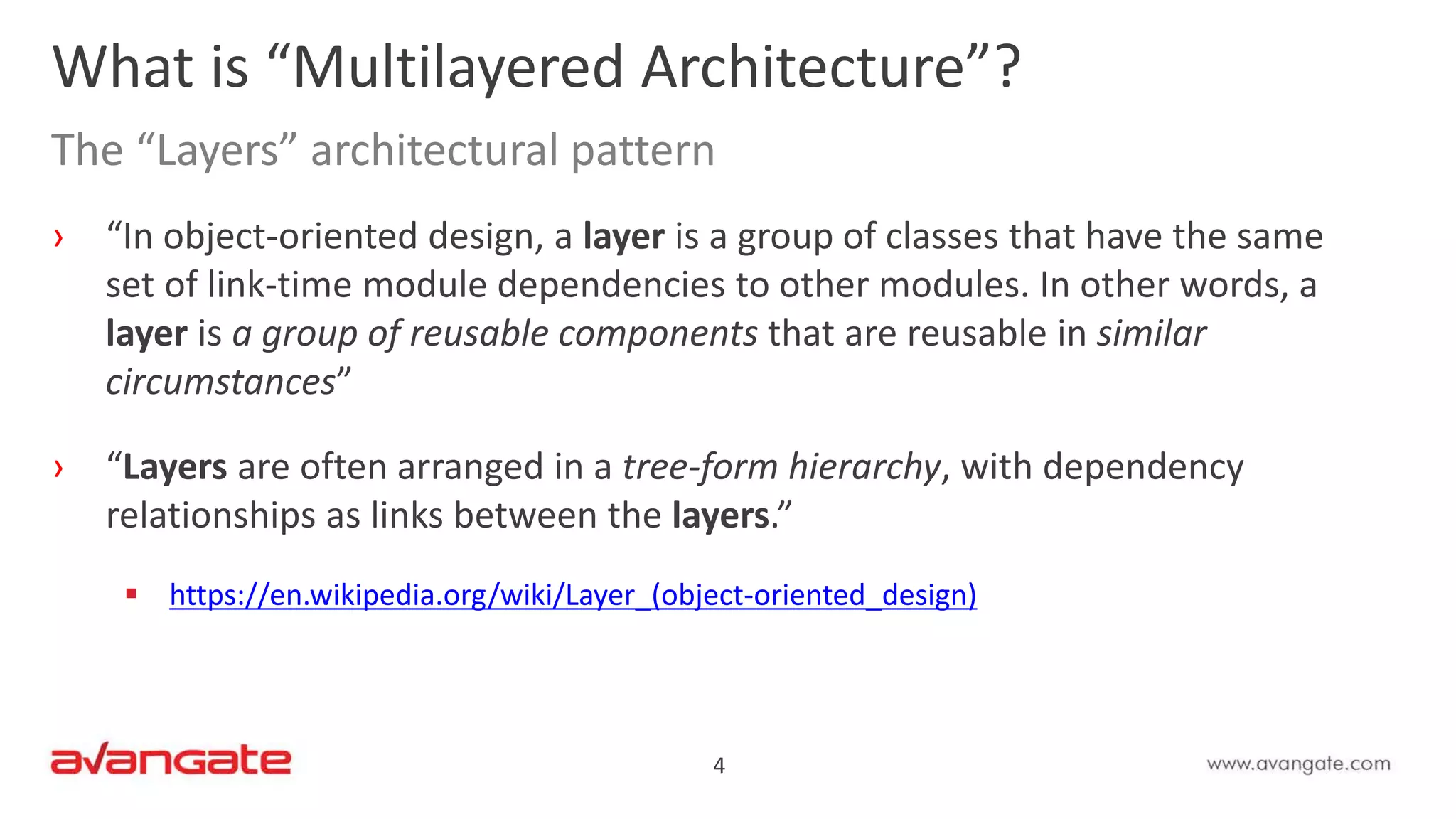 4
› “In object-oriented design, a layer is a group of classes that have the same
set of link-time module dependencies to other modules. In other words, a
layer is a group of reusable components that are reusable in similar
circumstances”
› “Layers are often arranged in a tree-form hierarchy, with dependency
relationships as links between the layers.”
 https://en.wikipedia.org/wiki/Layer_(object-oriented_design)
What is “Multilayered Architecture”?
The “Layers” architectural pattern
 