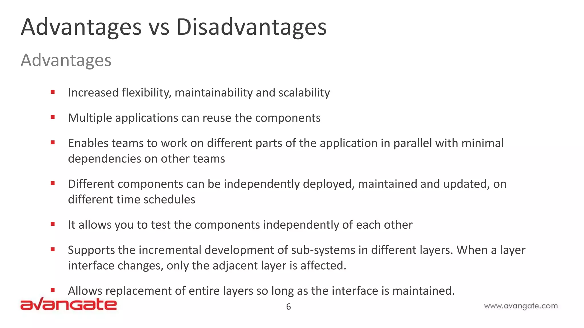 6
 Increased flexibility, maintainability and scalability
 Multiple applications can reuse the components
 Enables teams to work on different parts of the application in parallel with minimal
dependencies on other teams
 Different components can be independently deployed, maintained and updated, on
different time schedules
 It allows you to test the components independently of each other
 Supports the incremental development of sub-systems in different layers. When a layer
interface changes, only the adjacent layer is affected.
 Allows replacement of entire layers so long as the interface is maintained.
Advantages vs Disadvantages
Advantages
 