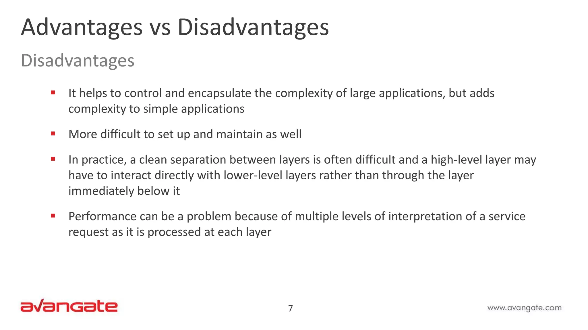 7
 It helps to control and encapsulate the complexity of large applications, but adds
complexity to simple applications
 More difficult to set up and maintain as well
 In practice, a clean separation between layers is often difficult and a high-level layer may
have to interact directly with lower-level layers rather than through the layer
immediately below it
 Performance can be a problem because of multiple levels of interpretation of a service
request as it is processed at each layer
Advantages vs Disadvantages
Disadvantages
 