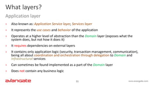 11
› Also known as: Application Service layer, Services layer
› It represents the use cases and behavior of the application
› Operates at a higher level of abstraction than the Domain layer (exposes what the
system does, but not how it does it)
› It requires dependencies on external layers
› It contains only application logic (security, transaction management, communication),
being all about coordination and orchestration through delegation to Domain and
Infrastructural services
› Can sometimes be found implemented as a part of the Domain layer
› Does not contain any business logic
What layers?
Application layer
 