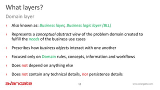 12
› Also known as: Business layer, Business logic layer (BLL)
› Represents a conceptual abstract view of the problem domain created to
fulfill the needs of the business use cases
› Prescribes how business objects interact with one another
› Focused only on Domain rules, concepts, information and workflows
› Does not depend on anything else
› Does not contain any technical details, nor persistence details
What layers?
Domain layer
 