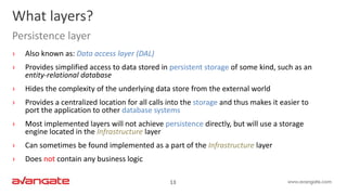 13
› Also known as: Data access layer (DAL)
› Provides simplified access to data stored in persistent storage of some kind, such as an
entity-relational database
› Hides the complexity of the underlying data store from the external world
› Provides a centralized location for all calls into the storage and thus makes it easier to
port the application to other database systems
› Most implemented layers will not achieve persistence directly, but will use a storage
engine located in the Infrastructure layer
› Can sometimes be found implemented as a part of the Infrastructure layer
› Does not contain any business logic
What layers?
Persistence layer
 