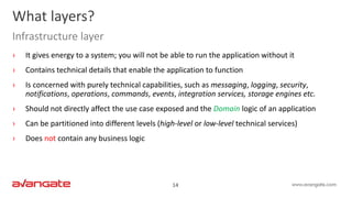14
› It gives energy to a system; you will not be able to run the application without it
› Contains technical details that enable the application to function
› Is concerned with purely technical capabilities, such as messaging, logging, security,
notifications, operations, commands, events, integration services, storage engines etc.
› Should not directly affect the use case exposed and the Domain logic of an application
› Can be partitioned into different levels (high-level or low-level technical services)
› Does not contain any business logic
What layers?
Infrastructure layer
 