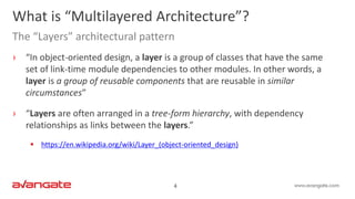 4
› “In object-oriented design, a layer is a group of classes that have the same
set of link-time module dependencies to other modules. In other words, a
layer is a group of reusable components that are reusable in similar
circumstances”
› “Layers are often arranged in a tree-form hierarchy, with dependency
relationships as links between the layers.”
 https://en.wikipedia.org/wiki/Layer_(object-oriented_design)
What is “Multilayered Architecture”?
The “Layers” architectural pattern
 