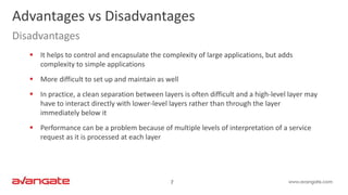 7
 It helps to control and encapsulate the complexity of large applications, but adds
complexity to simple applications
 More difficult to set up and maintain as well
 In practice, a clean separation between layers is often difficult and a high-level layer may
have to interact directly with lower-level layers rather than through the layer
immediately below it
 Performance can be a problem because of multiple levels of interpretation of a service
request as it is processed at each layer
Advantages vs Disadvantages
Disadvantages
 