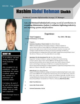 ABOUT ME
As an ambitious and hard-
working individual with
Strong leadership
qualities.
often recognized for my
commitment . learn and
comprehend new systems
or methods quickly and
help customers in a
professional and
concerned manner .
Can balance the need of
the staff with the priorities
of the institution. handle
multiple tasks on a daily
basis competently .
Search On Google Name As
“ hashimaaz “
 Total Computers Nov 2011- Till date
Customer B R Incharge/ I.T Manager
 Projects :-
1. Construma Consultancy Private Limited. Khar (West) Mumbai.
FMS(Facility Management Service)for hardware, software network as
System Administrator of Server 2008 Thin PC Manage Risk of Data security
policies and rights set on server of each user,emails creation on server and
configure laptop desktop cell phone a nd ipad for exchange and POP user
dailydata backups on storage device HDDandonNASH. Support Accounting Software Saral
TDs Online IT Returns and Tally. (Nov 2011 till June 2012).
2. Apocalypso Film Ala International Pvt. Ltd. Khar (West) Mumbai.
Support of Hardware Software Laptops and Network Troubleshooting
Firewall, Router, Access Point ,Server 2008 Thin PC, Manage Risk of Data
Security, Policy and Rites Set on Server for Each User ,Emails Create on Email
Server and Configure Exchange and POP User on Laptops/Desktop & Cell
Phones device.DailyData Backups onUSBStoragedevice. Support AccountingSoftware Tally
&Online IT Returns. (Nov 2011- June 2012).
3. Works Pvt Ltd. Khar (West) Mumbai.
Support of Hardware /Software, Laptops andnetwork troubleshooting firewall, router, access
point, server 2008 ThinPC, manage risk of data security, policy and right set on server for
each user, emails create on email server and configure exchange and POP user on
laptops/desktop& cell phones device. Dailydata backups on USB storage device. Support
Accounting Software Tally & Online IT Returns. (February 2012 till June 2012).
4. Arbab Travel &Services .
5. Lasons India Private Limited
6. Fairmont Constructions Pvt Ltd
Experience
I am a Self-Motivated Individualwith a strong record of contributions in
streamlining Administration,Analysis,Co-ordination,heighteningproductivity
and Improving systems and procedures
Hashim Abdul Rehman Shaikh
Technical Customer Relationship Incarge/ IT Manager
RESUME – Page 1
 