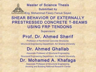Master of Science Thesis
Submitted by
Eng. Mohammad Fawzy Farouk Sayed
SHEAR BEHAVIOR OF EXTERNALLY
PRESTRESSED CONCRETE T-BEAMS
USING FRP TENDONS
Supervisors
Prof. Dr. Ahmed Sherif
Professor of Reinforced Concrete Structures
Structural Engineering Department, Ain Shams University
Dr. Ahmed Ghallab
Associate Professor of Structural Engineering
Structural Engineering Department, Ain Shams University
Dr. Mohamed A. Khafaga
Associate Professor of Structural Engineering,
Housing and Building National Research Center
 