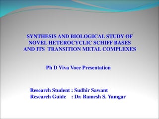 SYNTHESIS AND BIOLOGICAL STUDY OF
NOVEL HETEROCYCLIC SCHIFF BASES
AND ITS TRANSITION METAL COMPLEXES
Research Student : Sudhir Sawant
Research Guide : Dr. Ramesh S. Yamgar
Ph D Viva Voce Presentation
 