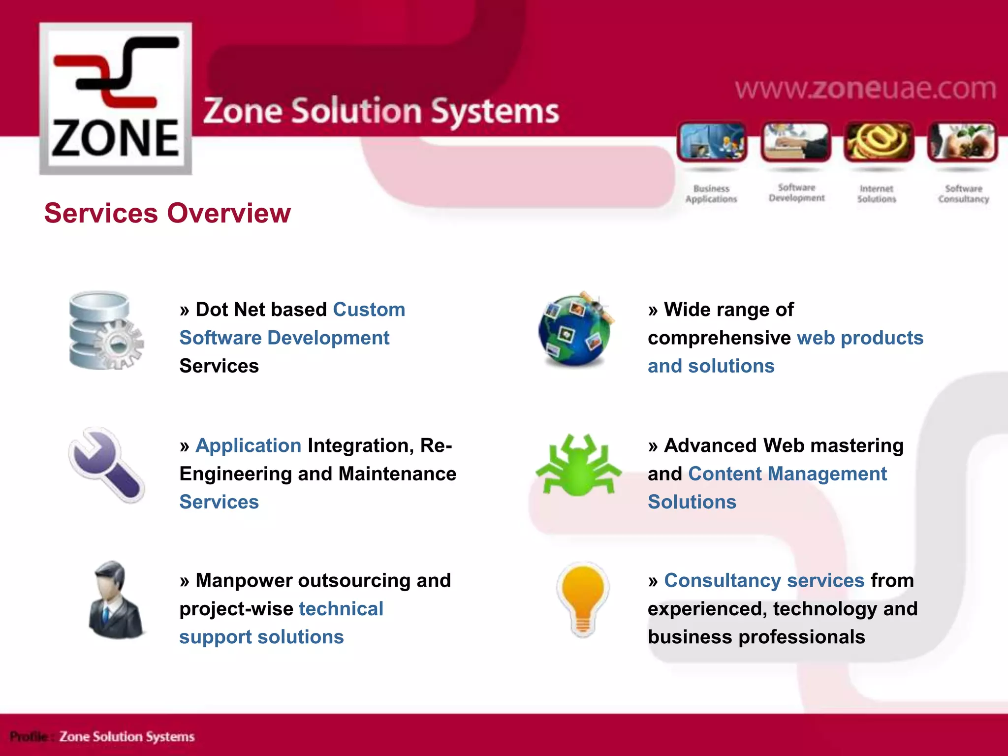 Services Overview
» Dot Net based Custom
Software Development
Services
» Application Integration, Re-
Engineering and Maintenance
Services
» Wide range of
comprehensive web products
and solutions
» Advanced Web mastering
and Content Management
Solutions
» Manpower outsourcing and
project-wise technical
support solutions
» Consultancy services from
experienced, technology and
business professionals
 