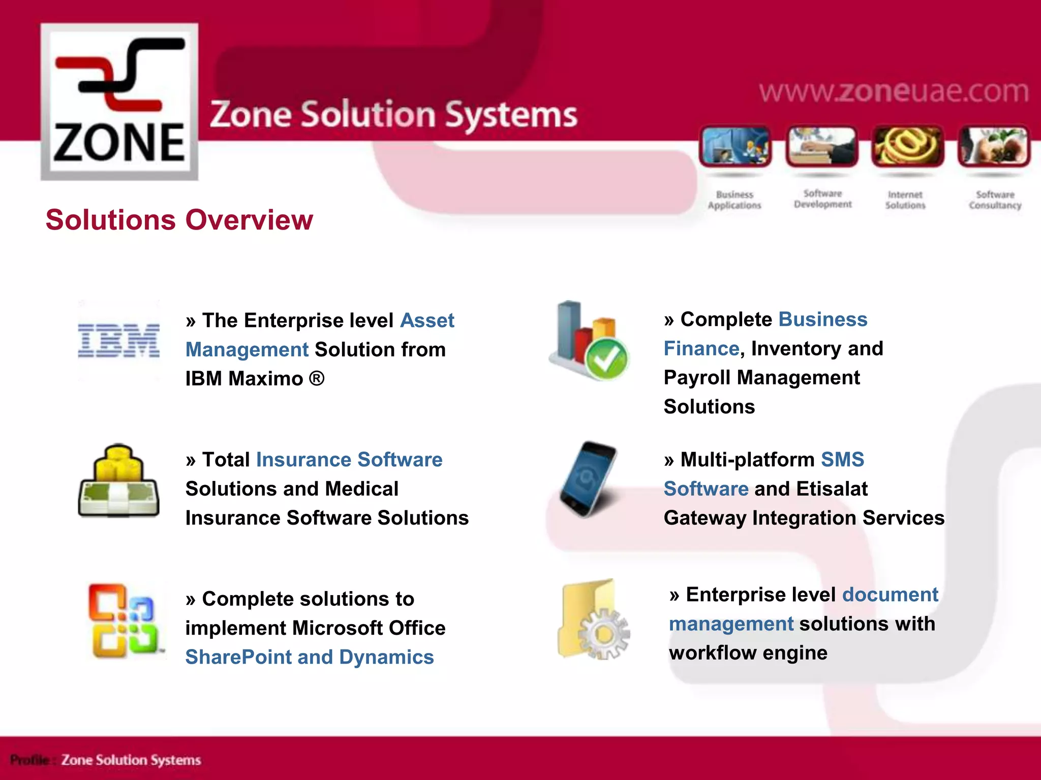 Solutions Overview
» Enterprise level document
management solutions with
workflow engine
» Complete Business
Finance, Inventory and
Payroll Management
Solutions
» Multi-platform SMS
Software and Etisalat
Gateway Integration Services
» Complete solutions to
implement Microsoft Office
SharePoint and Dynamics
» The Enterprise level Asset
Management Solution from
IBM Maximo ®
» Total Insurance Software
Solutions and Medical
Insurance Software Solutions
 