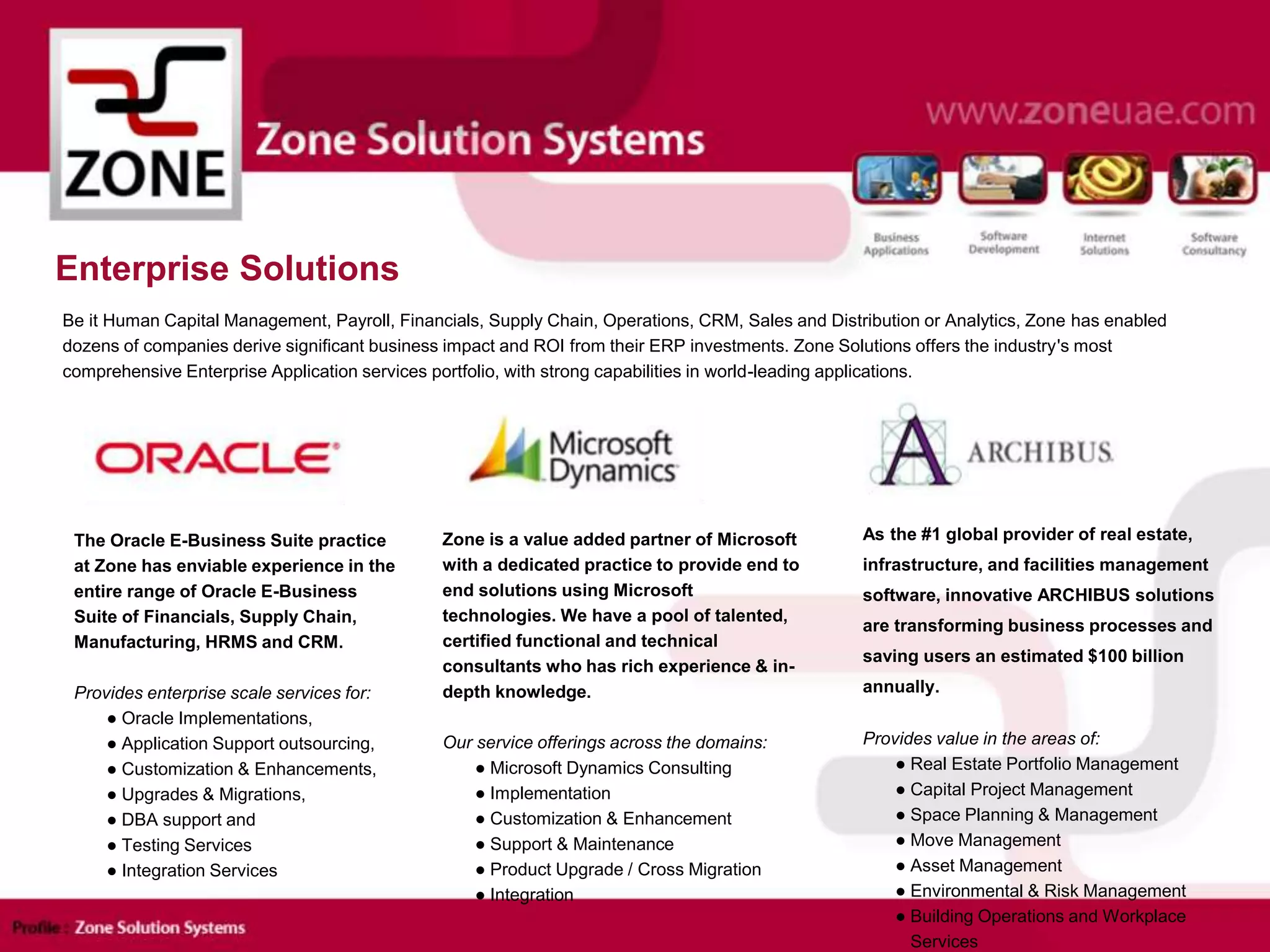 Enterprise Solutions
Be it Human Capital Management, Payroll, Financials, Supply Chain, Operations, CRM, Sales and Distribution or Analytics, Zone has enabled
dozens of companies derive significant business impact and ROI from their ERP investments. Zone Solutions offers the industry's most
comprehensive Enterprise Application services portfolio, with strong capabilities in world-leading applications.
As the #1 global provider of real estate,
infrastructure, and facilities management
software, innovative ARCHIBUS solutions
are transforming business processes and
saving users an estimated $100 billion
annually.
Provides value in the areas of:
● Real Estate Portfolio Management
● Capital Project Management
● Space Planning & Management
● Move Management
● Asset Management
● Environmental & Risk Management
● Building Operations and Workplace
Services
Zone is a value added partner of Microsoft
with a dedicated practice to provide end to
end solutions using Microsoft
technologies. We have a pool of talented,
certified functional and technical
consultants who has rich experience & in-
depth knowledge.
Our service offerings across the domains:
● Microsoft Dynamics Consulting
● Implementation
● Customization & Enhancement
● Support & Maintenance
● Product Upgrade / Cross Migration
● Integration
The Oracle E-Business Suite practice
at Zone has enviable experience in the
entire range of Oracle E-Business
Suite of Financials, Supply Chain,
Manufacturing, HRMS and CRM.
Provides enterprise scale services for:
● Oracle Implementations,
● Application Support outsourcing,
● Customization & Enhancements,
● Upgrades & Migrations,
● DBA support and
● Testing Services
● Integration Services
 
