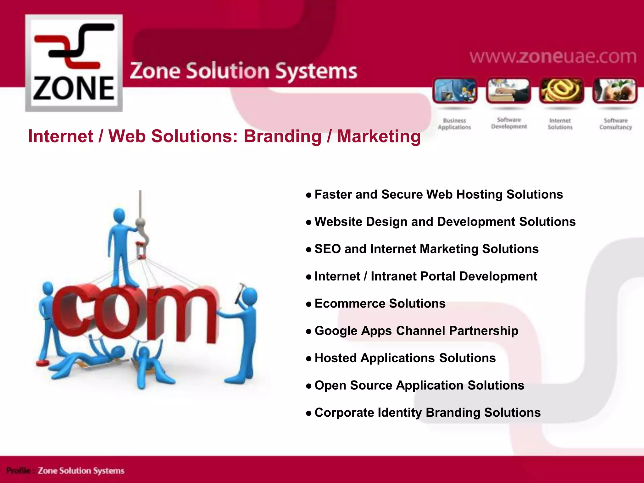 ● Faster and Secure Web Hosting Solutions
● Website Design and Development Solutions
● SEO and Internet Marketing Solutions
● Internet / Intranet Portal Development
● Ecommerce Solutions
● Google Apps Channel Partnership
● Hosted Applications Solutions
● Open Source Application Solutions
● Corporate Identity Branding Solutions
Internet / Web Solutions: Branding / Marketing
 