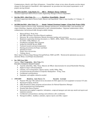 2
Communications directly with Client & Engineers. Created final volume review where all parties note last minute
changes for final approval. ExxonMobil client implemented my procedure into their project requirements on all
projects moving forward.
 Dec 2010–Jan2011 – Long Beach, CA HECA - Hydrogen Energy California
Technical support provided to Process Leads, Engineering Manager in Process Department.
 Oct–Dec 2010 – Aliso Viejo, CA PetroPeru / ExxonMobile / Rosneft
Technical support provided to Process Leads, Director and ExxonMobil Client to meet deadline in 5 Volumes / 2
Revisions.
 Jul 2006-Jan 2010 – Aliso Viejo, CA Kuwait National Petroleum Company (Clean Fuels Project 2020)
Technical support to Process Leads, Engineering Manager and Houston’s Workshare Office team monitoring all
stages ofdrawings, diagrams and documentation to meet scheduled deadlines. Organized administration duties,
communication and increased skills through available training.
• Microsoft Excel, Word, Visio
• ISO 9000 and Project Procedure Manual compliance
• Electronic file system, Orientation Manual, document tracking and consistency
• Backcheck engineering drawings/documents,i.e. P&ID’s, BFDs, P&IDs, PFDs, Datasheets,equipment
list,Tables, Utility Balances, etc.
• FrontRunner and Smart Plant programs
• Scribed for HAZOP Review (PHR)
• Technical research and report preparations
• Meeting presentations forProject and Client
• Schedule revisions
• Project close out activities
• Training classes
Direct report to Process Eng'g Managerthrough PreFeed, FEED and EPC. Monitored & maintained easy access to
electronic library on all Project documentation.
 Dec 2005-June 2006
Agency / Fluor Corporation, Aliso Viejo, CA
Executive Assistant to General Counsel.
 Typed & edited 8(k), 10(k), Proxy, Directors & Officers Questionnaires for annual Shareholder Meeting;
 Support to legal staff and paralegals
 Calendar, travel arrangements, expense reports, weekly billing, filing
 Assisted in moving procedures to Corporate Headquarters – Irving, Texas
 Confidential correspondence
 Equipment and supplies ordered as needed
 1998-2005 HemoCue, Lake Forest, CA Executive Assistant
 Prepared 700 page 510k medical device documents for FDA approval of new equipment to increase US sales
 Monitored Company Website
 Office/Warehouse Safety programs and procedures for National Operations Manager
 US & International travel arrangements
 Hospital Sales Bonus Program
 Researched and compiled competitive information, composed managers and sales reps month end reports and
tradeshowstatistics
 Confidential correspondence,meetings and conference calls coordination
 Managed workflow, deadlines; calendars, expense reports and office support
 