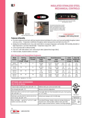12
Features & Benefits
 Precision-engineered heat ducts with top mounted element and blower for active even heat and humidity throughout cabinet
and easy service. Temperature stratification throughout cabinet during preheat and hold is less than 2°F.
 Analog heat and humidity levels. Easy color match dials to set proper temperature and humidity. 90% humidity attainable at
high temperatures. Low water indicator light. Temperature range of 85°- 200°F
 Can be operated with or without humidity
 Four sizes; with solid stainless steel universal pan slides (optional fixed angle slides)
 Field-reversible, insulated stainless steel door
Top-mounted enclosed water reservoir
cannot be contaminated by food debris.
Off-the-shelf standard size pan is easy to
clean and inexpensive to replace; larger
capacity 4” deep pan on 3/4 and full size
cabinets.
Model
Number
Pan/Tray
Capacity*
12”x20” 18”x26”
Slide Pairs
Provided
Inside Working
Height
in (mm)
Overall Dimensions
Height Depth Width
in (mm)
Caster
Diameter
in (mm)
Class 100
Shipping Wt.
lbs (kg)
HL9-5
(under-counter)
10 5 5 15-5/16
(389)
33-1/2 33-1/16 28
(851) (840) (711)
3
(76)
271
(123)
HL9-8
(1/2 size)
16 8 8 24-15/16
(634)
45-1/2 33-1/16 28
(1156) (840) (711)
5
(127)
322
(146)
HL9-14
(3/4 size)
28 14 14 44
(1118)
65-7/8 33-1/16 28
(1673) (840) (711)
5
(127)
423
(192)
HL9-18
(full size)
36 18 18 54-1/2
(1384)
76-3/8 33-1/16 28
(1940) (840) (711)
5
(127)
495
(225)
HL9 Heated and Humidified Cabinets
* Standard spacing at 3”, adjustable on 1-1/2” centers
1.800.323.9793
OPTIONS AND ACCESSORIES
HL9 & HL10 Series
Tempered glass double pane door (add suffix “-G”) Additional slide pairs (universal models only)
Pass-through (add suffix “-P”) Alternate electrical configurations
Dutch doors (HL9-14, HL9-18, HL10-14 and HL10-18
only; add suffix “-D”)
Fixed angle slides for 18”x26” lip loaded sheet pans; fixed spacing
on 1-1/2” centers
Dutch door, pass-thru (HL9-14, HL9-18, HL10-14 &
HL10-18 only; add suffix “-DP”)
Vertical corner bumpers (HL10-10-RW only)
Menu card holder - specify 5”x7” or 8.5”x11” (solid
stainless steel door units only)
Correctional Package: Includes reinforced cord grip, locking con-
trol panel cover, Universal slides welded to ducts, duct hold
downs, tamper-resistant fasteners, stainless steel finger pull grips
NSF/ANSI 4
HL9 INSULATED STAINLESS STEEL
MECHANICAL CONTROLS
Mechanical controls; dial in heat and humidity,
dial temperature read-out
3-YEAR WARRANTY
on insulated hotLOGIX Holding Cabinets!
HL9-18-D
shown with optional Dutch doors
 