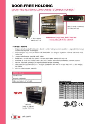 14
DOOR-FREE HOLDING
DOOR-FREE HEATED HOLDING CABINETS-CONDUCTION HEAT
1.800.323.9793
Features & Benefits
 Unique design with individually heated shelves allows for a variety of holding environment capabilities in a single cabinet, i.e. moisture
sensitive, fried/crispy foods and boxed pizza
 Doorless design for easy access and improved traffic flow in kitchen; pass-through for easy transfer of products from cooking area to
serving area
 Stainless steel exterior with individually heated shelves
 Models for 12”x20” steam table pans and/or 18”x26” sheet pans as well as boxed pizza up to 18”x18”
 Removable lids (except pizza cabinets): when in place, seal in moisture; when removed, allow warm air to maintain crispness
 Electronic controls with digital display for temperature and time; multiple zone holding
 Units are field stackable, without the use of a stacking kit. Stack two four-shelf units, two five-shelf units or stack a 4-shelf on top of a
five shelf unit
 DF1818-3 includes individual shelf timers
Model Watts Volts Amps NEMA Plug
DF2620-4 1500 120 12.5 5-15P
DF2620-5 1800 120 15.0 5-15P
DF1220-4 1000 120 8.3 5-15P
DF1220-5 1200 120 10.0 5-15P
DF1818-4 1250 120 10.4 5-15P
DF1818-5 1500 120 12.5 5-15P
DF1818-3 1000 120 8.3 5-15P
Electrical Specifications
OPTIONS - DF Series
230 volt operation
Shelves for 4” deep pans
Rolling stand (adds 16-3/8” to height)
DF1818-5 for pizza
boxes up to 18”x18”
Hold fried or crispy food, moist food and
boxed pizza, all in one cabinet!
DF2620 cabinets accommodate
12x20 and 18x26 pans
DF1818-3
counter-top style with
individual shelf timers
NEW!
 