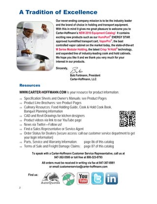 2
A Tradition of Excellence
Find us:
To speak with a Carter-Hoffmann Customer Service Representative, call us at
847-362-5500 or toll free at 800-323-9793
All orders must be received in writing via fax at 847-367-8981
or email customerservice@carter-hoffmann.com
Resources
WWW.CARTER-HOFFMANN.COM is your resource for product information:
 Specification Sheets and Owner’s Manuals: see Product Pages
 Product Line Brochures: see Product Pages
 Culinary Resources: Food Holding Guide, Cook & Hold Cook Book,
Banquet Planning information
 CAD and Revit Drawings for kitchen designers
 Product videos via link to our YouTube page
 News via Twitter—Follow us!
 Find a Sales Representative or Service Agent
 Order Status for Dealers (secure access: call our customer service department to get
your login information)
 Parts, Service and Warranty Information: page 86 of this catalog
 Terms of Sale and Freight Damage Claims: page 87 of this catalog
Our never-ending company mission is to be the industry leader
and the brand of choice in holding and transport equipment.
With this in mind it gives me great pleasure to welcome you to
Carter-Hoffmann’s NEW 2016 Equipment Catalog! It contains
exciting new products such as our HumiPort®
ENERGY STAR
approved humidified transport cart, VaporPro®
, the best
controlled vapor cabinet on the market today, the state-of-the-art
M Series Modular Holding, the latest Crisp ’N Hold®
technology,
and expanded line of industry-leading cook and hold cabinets.
We hope you like it and we thank you very much for your
interest in our products.
Sincerely,
Bob Fortmann, President
Carter-Hoffmann, LLC
 