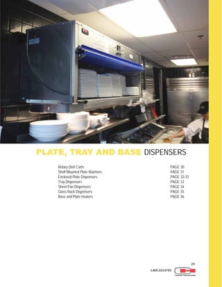 29
1.800.323.9793
PLATE, TRAY AND BASE DISPENSERS
Rotary Dish Carts PAGE 30
Shelf Mounted Plate Warmers PAGE 31
Enclosed Plate Dispensers PAGE 32-33
Tray Dispensers PAGE 33
Sheet Pan Dispensers PAGE 34
Glass Rack Dispensers PAGE 35
Base and Plate Heaters PAGE 36
 
