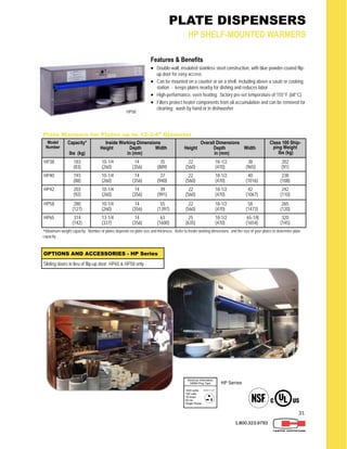 31
1.800.323.9793
PLATE DISPENSERS
HP SHELF-MOUNTED WARMERS
Features & Benefits
 Double-wall, insulated stainless steel construction, with blue powder-coated flip-
up door for easy access
 Can be mounted on a counter or on a shelf, including above a sauté or cooking
station - keeps plates nearby for dishing and reduces labor
 High-performance, even heating; factory pre-set temperature of 155°F (68°C)
 Filters protect heater components from oil accumulation and can be removed for
cleaning; wash by hand or in dishwasher
Model
Number
Capacity*
lbs (kg)
Inside Working Dimensions
Height Depth Width
in (mm)
Overall Dimensions
Height Depth Width
in (mm)
Class 100 Ship-
ping Weight
lbs (kg)
HP38 183
(83)
10-1/4 14 35
(260) (356) (889)
22 18-1/2 38
(560) (470) (965)
202
(91)
HP40 193
(88)
10-1/4 14 37
(260) (356) (940)
22 18-1/2 40
(560) (470) (1016)
238
(108)
HP42 203
(92)
10-1/4 14 39
(260) (356) (991)
22 18-1/2 42
(560) (470) (1067)
242
(110)
HP58 280
(127)
10-1/4 14 55
(260) (356) (1397)
22 18-1/2 58
(560) (470) (1473)
265
(120)
HP65 314
(142)
13-1/4 14 63
(337) (356) (1600)
25 18-1/2 65-1/8
(635) (470) (1654)
320
(145)
Plate Warmers for Plates up to 12-3/4” Diameter
*Maximum weight capacity. Number of plates depends on plate size and thickness. Refer to inside working dimensions and the size of your plates to determine plate
capacity.
OPTIONS AND ACCESSORIES - HP Series
Sliding doors in lieu of flip-up door: HP65 & HP58 only
HP58
HP Series
 