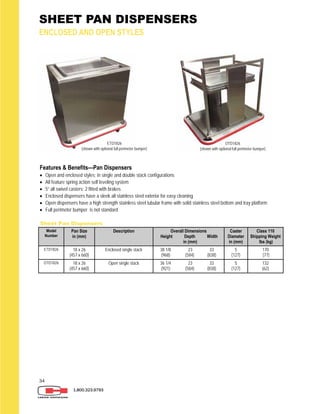 34
SHEET PAN DISPENSERS
ENCLOSED AND OPEN STYLES
1.800.323.9793
Sheet Pan Dispensers
Model
Number
Pan Size
in (mm)
Description Overall Dimensions
Height Depth Width
in (mm)
Caster
Diameter
in (mm)
Class 110
Shipping Weight
lbs (kg)
ETD1826 18 x 26
(457 x 660)
Enclosed single stack 38 1/8 23 33
(968) (584) (838)
5
(127)
170
(77)
OTD1826 18 x 26
(457 x 660)
Open single stack 36 1/4 23 33
(921) (584) (838)
5
(127)
132
(62)
Features & Benefits—Pan Dispensers
 Open and enclosed styles; in single and double stack configurations
 All feature spring action self leveling system
 5” all swivel casters; 2 fitted with brakes
 Enclosed dispensers have a sleek all stainless steel exterior for easy cleaning
 Open dispensers have a high strength stainless steel tubular frame with solid stainless steel bottom and tray platform
 Full perimeter bumper is not standard
ETD1826
(shown with optional full perimeter bumper)
OTD1826
(shown with optional full perimeter bumper)
 