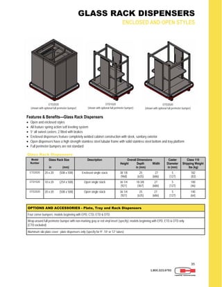 35
1.800.323.9793
GLASS RACK DISPENSERS
ENCLOSED AND OPEN STYLES
Features & Benefits—Glass Rack Dispensers
 Open and enclosed styles
 All feature spring action self leveling system
 5” all swivel casters; 2 fitted with brakes
 Enclosed dispensers feature completely welded cabinet construction with sleek, sanitary exterior
 Open dispensers have a high strength stainless steel tubular frame with solid stainless steel bottom and tray platform
 Full perimeter bumpers are not standard
Glass Rack Dispensers
Model
Number
Glass Rack Size
in (mm)
Description Overall Dimensions
Height Depth Width
in (mm)
Caster
Diameter
in (mm)
Class 110
Shipping Weight
lbs (kg)
ETD2020 20 x 20 (508 x 508) Enclosed single stack 38 1/8 25 27
(968) (635) (686)
5
(127)
182
(83)
OTD2020 20 x 20 (508 x 508) Open single stack 36 1/4 25 27
(921) (635) (686)
5
(127)
140
(64)
OTD1020 10 x 20 (254 x 508) Open single stack 36 1/4 18-3/8 27
(921) (467) (686)
5
(127)
100
(46)
OPTIONS AND ACCESSORIES - Plate, Tray and Rack Dispensers
Four corner bumpers; models beginning with EPD, CTD, ETD & OTD
Wrap-around full perimeter bumper with non-marking gray or red vinyl insert (specify); models beginning with EPD, ETD & OTD only
(CTD excluded)
Aluminum silo plate cover ; plate dispensers only (specify for 9”, 10” or 12” tubes)
ETD2020
(shown with optional full perimeter bumper)
OTD1020
(shown with optional full perimeter bumper)
OTD2020
(shown with optional full perimeter bumper)
 