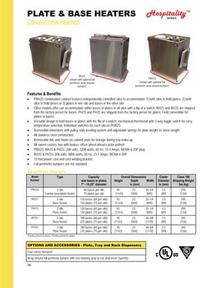 36
PLATE & BASE HEATERS
CONVECTION HEATED
Features & Benefits
 PBH2S combination cabinet features independently controlled silos to accommodate 1) both silos to hold plates, 2) both
silos to hold bases or 3) plates in one silo and bases in the other silo
 Other models offer can accommodate either bases or plates in all silos with a flip of a switch: BH2S and BH3S are shipped
from the factory preset for bases; PH2S and PH3S are shipped from the factory preset for plates. Field convertible for
plates or bases.
 Versatile design to hold bases or plates with the flip of a switch; mechanical thermostat with 3-way toggle switch for easy
temperature selection. Individual switches for each silo on PHB2S.
 Removable lowerators with pulley-style leveling system and adjustable springs for plate weight vs. base weight
 All stainless steel construction.
 Removable lids and hooks on cabinet ends for storage during tray make-up
 All swivel casters, two with brakes; offset wheel-ahead caster pattern
 PBH2S, BH2S & PH2S: 208 volts, 3200 watts, 60 Hz, 15.4 Amps, NEMA 6-20P plug
 BH3S & PH3S: 208 volts, 4800 watts, 60 Hz, 23.1 Amps, NEMA 6-30P
 10 foot power cord and cord winding bracket
 Full perimeter bumpers are not standard
Base/Plate Heaters
Model
Number
Type Capacity
wax bases or plates
7” - 10.25” diameter
Overall Dimensions
Height Depth Width
in (mm)
Caster
Diameter
in (mm)
Class 100
Shipping Weight
lbs (kg)
PBH2S 2 silo
Combo base/plate heater
60 bases per silo
75 plates per silo
45 23 35-1/4
(1143) (584) (895)
3.5
(89)
295
(134)
BH2S¹ 2 silo
Base heater
120 bases (60 per silo)
150 plates (75 per silo)
45 23 35-1/4
(1143) (584) (895)
3.5
(89)
295
(134)
BH3S¹ 3 silo
Base heater
180 bases (60 per silo)
225 plates (75 per silo)
45 23 46-3/8
(1143) (584) (1178)
3.5
(89)
345
(156)
PH2S² 2 silo
Plate heater
120 bases (60 per silo)
150 plates (75 per silo)
45 23 35-1/4
(1143) (584) (895)
3.5
(89)
295
(134)
PH3S² 3 silo
Plate heater
180 bases (60 per silo)
225 plates (75 per silo)
45 23 46-3/8
(1143) (584) (1178)
3.5
(89)
345
(156)
PBH2S
(shown with optional full
perimeter wrap-around bumper)
BH2S
(shown with optional full
perimeter wrap-around
bumper)
¹Factory preset for bases, ²Factory preset for plates
HospitalitySERIES
TM
OPTIONS AND ACCESSORIES - Plate, Tray and Rack Dispensers
Four corner bumpers
Wrap-around full perimeter bumper with non-marking gray or red vinyl insert (specify)
 
