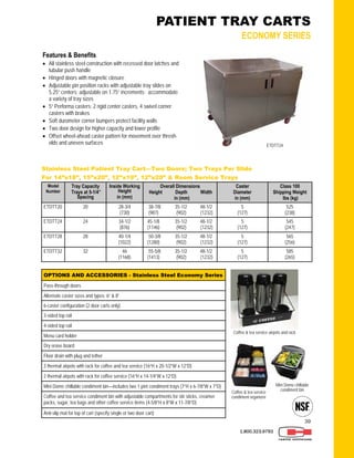 39
Stainless Steel Patient Tray Cart—Two Doors; Two Trays Per Slide
For 14”x18”, 15”x20”, 12”x19”, 12”x20” & Room Service Trays
Model
Number
Tray Capacity
Trays at 5-1/4”
Spacing
Inside Working
Height
in (mm)
Overall Dimensions
Height Depth Width
in (mm)
Caster
Diameter
in (mm)
Class 100
Shipping Weight
lbs (kg)
ETDTT20 20 28-3/4
(730)
38-7/8 35-1/2 48-1/2
(987) (902) (1232)
5
(127)
525
(238)
ETDTT24 24 34-1/2
(876)
45-1/8 35-1/2 48-1/2
(1146) (902) (1232)
5
(127)
545
(247)
ETDTT28 28 40-1/4
(1022)
50-3/8 35-1/2 48-1/2
(1280) (902) (1232)
5
(127)
565
(256)
ETDTT32 32 46
(1168)
55-5/8 35-1/2 48-1/2
(1413) (902) (1232)
5
(127)
585
(265)
1.800.323.9793
OPTIONS AND ACCESSORIES - Stainless Steel Economy Series
Pass-through doors
3-sided top rail
4-sided top rail
Menu card holder
Dry erase board
Floor drain with plug and tether
3 thermal airpots with rack for coffee and tea service (16”H x 20-1/2”W x 12”D)
2 thermal airpots with rack for coffee service (16”H x 14-1/4”W x 12”D)
Mini Dome chillable condiment bin—includes two 1 pint condiment trays (7”H x 6-7/8”W x 7”D)
Coffee and tea service condiment bin with adjustable compartments for stir sticks, creamer
packs, sugar, tea bags and other coffee service items (4-5/8”H x 8”W x 11-7/8”D)
Anti-slip mat for top of cart (specify single or two door cart)
Alternate caster sizes and types: 6” & 8”
6-caster configuration (2 door carts only)
PATIENT TRAY CARTS
ECONOMY SERIES
Features & Benefits
 All stainless steel construction with recessed door latches and
tubular push handle
 Hinged doors with magnetic closure
 Adjustable pin position racks with adjustable tray slides on
5.25” centers; adjustable on 1.75” increments; accommodate
a variety of tray sizes
 5” Performa casters: 2 rigid center casters, 4 swivel corner
casters with brakes
 Soft durometer corner bumpers protect facility walls
 Two door design for higher capacity and lower profile
 Offset wheel-ahead caster pattern for movement over thresh-
olds and uneven surfaces ETDTT24
Coffee & tea service airpots and rack
Coffee & tea service
condiment organizer
Mini Dome chillable
condiment bin
 