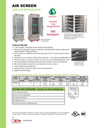 44
AIR SCREEN
TRAY LINE REFRIGERATOR
1.800.323.9793
Features & Benefits
 2” thick insulation; combination of foam and high-density fiberglass
 Efficient energy management system: condensate evaporator and fan operation engineered to
operate with lower energy requirement
 1/2 HP compressor; maintains an internal air temperature of 40°F for up to two hours with the
door open
 Horizontal air screen maintains cabinet interior temperature - even with pans partially pulled out
 “No tip” tray slides on 3” spacing. Enables easy access to contents without affecting air screen
 Non-marking “floating” style bumper with grey vinyl insert protects cabinet and facility walls
 Offset wheel-ahead caster pattern for easy transport over uneven surfaces
 Field-reversible tempered glass door
 Automatic defrost cycle has no impact on air screen performance
 Digital thermometer display
Horizontal air screen created by precision
engineered left air outflow and right air
intake holes - does not affect air screen if
pan is partially pulled out.
Door-mounted switch
activates air screen
when door is opened
OPTIONS AND ACCESSORIES - Reach-in Air Screen Refrigerator
5-Year compressor warranty
Alternate electrical configurations
Locking door latch with key
Rack hold down device
Red bumper vinyl in lieu of standard gray vinyl
Air Screen Refrigerator with Channel Slides for 18”x26” and 14” x 18” Trays
Model
Number
Tray
Capacity*
18”x26” 14”x18”
Slide
Pairs
Provided
Inside Working
Height
in (mm)
Overall Dimensions
Height Depth Width
in (mm)
Caster
Diameter
in (mm)
Class 150
Shipping Weight
lbs (kg)
PHB495HE 15 30 15 45-3/4
(1162)
80 39-7/8 31-1/2
(2032) (1013) (800)
6
(152)
568
(258)
NEMA 5-20P
11 running amps
PHB495HE
Now 50%
more
energy efficient!
DOE
Compliant*
*Than previous model PHB495. Meets DOE 10 CFR 431 Subpart C-Commercial Refrigerators, Freezers and Refrigerator
-Freezers standard. Efficiency results based on PHB495 vs. PHB495HE according to DOE test protocol and results.
Shown with optional
red vinyl bumper
Energy Saver
 