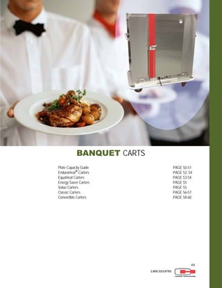49
1.800.323.9793
BANQUET CARTS
Plate Capacity Guide PAGE 50-51
EnduraHeat®
Carters PAGE 52, 54
EquaHeat Carters PAGE 53-54
Energy Saver Carters PAGE 55
Value Carters PAGE 55
Classic Carters PAGE 56-57
Convertible Carters PAGE 58-60
 