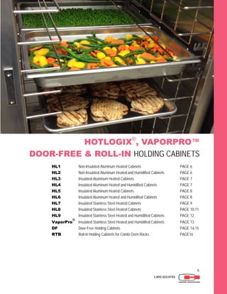 5
1.800.323.9793
HOTLOGIX®
, VAPORPRO™
DOOR-FREE & ROLL-IN HOLDING CABINETS
HL1 Non-Insulated Aluminum Heated Cabinets PAGE 6
HL2 Non-Insulated Aluminum Heated and Humidified Cabinets PAGE 6
HL3 Insulated Aluminum Heated Cabinets PAGE 7
HL4 Insulated Aluminum Heated and Humidified Cabinets PAGE 7
HL5 Insulated Aluminum Heated Cabinets PAGE 8
HL6 Insulated Aluminum Heated and Humidified Cabinets PAGE 8
HL7 Insulated Stainless Steel Heated Cabinets PAGE 9
HL8 Insulated Stainless Steel Heated Cabinets PAGE 10-11
HL9 Insulated Stainless Steel Heated and Humidified Cabinets PAGE 12
VaporPro
®
Insulated Stainless Steel Heated and Humidified Cabinets PAGE 13
DF Door-Free Holding Cabinets PAGE 14-15
RTB Roll-in Holding Cabinets for Combi Oven Racks PAGE16
 