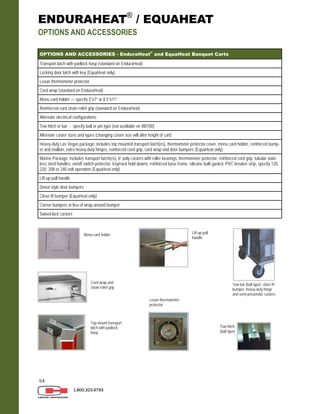 54
1.800.323.9793
ENDURAHEAT®
/ EQUAHEAT
OPTIONS AND ACCESSORIES
OPTIONS AND ACCESSORIES - EnduraHeat®
and EquaHeat Banquet Carts
Transport latch with padlock hasp (standard on EnduraHeat)
Locking door latch with key (EquaHeat only)
Lexan thermometer protector
Cord wrap (standard on EnduraHeat)
Menu card holder — specify 5”x7” or 8.5”x11”
Reinforced cord strain relief grip (standard on EnduraHeat)
Alternate electrical configurations
Tow hitch or bar - specify ball or pin type (not available on BB700)
Alternate caster sizes and types (changing caster size will alter height of cart)
Heavy-duty Las Vegas package: includes top mounted transport latch(es), thermometer protector cover, menu card holder, reinforced bump-
er and mullion, extra heavy-duty hinges, reinforced cord grip, cord wrap and door bumpers (EquaHeat only)
Marine Package: includes transport latch(es), 6” poly casters with roller bearings, thermometer protector, reinforced cord grip, tubular stain-
less steel handles, on/off switch protector, tray/rack hold downs, reinforced base frame, silicone bulb gasket, PVC breaker strip, specify 120,
220, 208 or 240 volt operation (EquaHeat only)
Lift-up pull handle
Donut style door bumpers
Close-fit bumper (EquaHeat only)
Corner bumpers in lieu of wrap-around bumper
Swivel-lock casters
Menu card holder
Cord wrap and
strain relief grip
Top-mount transport
latch with padlock
hasp
Lexan thermometer
protector
Lift-up pull
handle
Tow bar (ball type), close fit
bumper, heavy-duty hinge
and semi-pneumatic casters
Tow hitch
(ball type)
 