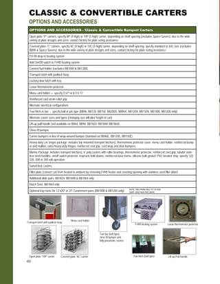 60
Menu card holder
Transport latch with padlock hasp
Lexan thermometer protector
Lift-up Pull HandleTow hitch (ball type)
Tow bar (ball type),
close fit bumper and
fully pneumatic casters
FH90 heating system
Open plate “10P” carrier Covered plate “8C” carrier
CLASSIC & CONVERTIBLE CARTERS
OPTIONS AND ACCESSORIES
OPTIONS AND ACCESSORIES - Classic & Convertible Banquet Carters
Open plate “P” carriers, specify 8P (4 high) or 10P (5 high) carrier, depending on shelf spacing (excludes Space-Savers); due to the wide
variety of plate designs and sizes, contact factory for plate sizing assistance
Covered plate “C” carriers, specify 8C (4 high) or 10C (5 high) carrier, depending on shelf spacing; specify standard or XXL size (excludes
BB90 & Space-Savers); due to the wide variety of plate designs and sizes, contact factory for plate sizing assistance
FH-90 drop-in heating system
Canned fuel holder (excludes BB1000 & BB1200)
Transport latch with padlock hasp
Locking door latch with key
Lexan thermometer protector
Menu card holder — specify 5”x7” or 8.5”x 11”
Reinforced cord strain relief grip
Alternate electrical configurations
Tow hitch or bar - specify ball or pin type (BB96, BB120, BB150, BB200D, BB96X, BB120X, BB150X, BB1000, BB1200 only)
Alternate caster sizes and types (changing size will alter height of cart)
Lift-up pull handle (not available on BB64, BB90, BB1824, BB1848, BB1864)
Close-fit bumper
Corner bumpers in lieu of wrap-around bumper (standard on BB96E, BB120E, BB150E)
Heavy-duty Las Vegas package: includes top mounted transport latch(es), thermometer protector cover, menu card holder, reinforced bump-
er and mullion, extra heavy-duty hinges, reinforced cord grip, cord wrap and door bumpers.
Marine Package: includes transport latch(es), 6” poly casters with roller bearings, thermometer protector, reinforced cord grip, tubular stain-
less steel handles, on/off switch protector, tray/rack hold downs, reinforced base frame, silicone bulb gasket, PVC breaker strip, specify 120,
220, 208 or 240 volt operation.
Swivel lock casters
Add On/Off switch to FH90 heating system
Filler plate (convert cart from heated to ambient by removing FH90 heater and covering opening with stainless steel filler plate)
Additional slide pairs, BB1824, BB1848 & BB1864 only
Dutch Door, BB1864 only
Optional tray racks for 12”x20” or 2/1 Gastronorm pans (BB1000 & BB1200 only) NOTE: TWO PAIRS WILL FIT IN ONE
CART—ONE PAIR PER DOOR
 