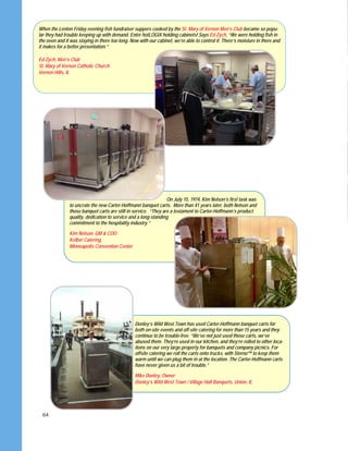 64
When the Lenten Friday evening fish fundraiser suppers cooked by the St. Mary of Vernon Men’s Club became so popu-
lar they had trouble keeping up with demand. Enter hotLOGIX holding cabinets! Says Ed Zych, “We were holding fish in
the oven and it was staying in there too long. Now with our cabinet, we’re able to control it. There’s moisture in there and
it makes for a better presentation.”
Ed Zych, Men’s Club
St. Mary of Vernon Catholic Church
Vernon Hills, IL
On July 15, 1974, Kim Nelson’s first task was
to uncrate the new Carter-Hoffmann banquet carts. More than 41 years later, both Nelson and
those banquet carts are still in service. “They are a testament to Carter-Hoffmann’s product
quality, dedication to service and a long-standing
commitment to the hospitality industry.”
Kim Nelson, GM & COO
Kelber Catering,
Minneapolis Convention Center
Donley’s Wild West Town has used Carter-Hoffmann banquet carts for
both on-site events and off-site catering for more than 15 years and they
continue to be trouble-free. “We’ve not just used those carts, we’ve
abused them. They’re used in our kitchen, and they’re rolled to other loca-
tions on our very large property for banquets and company picnics. For
offsite catering we roll the carts onto trucks, with Sterno™ to keep them
warm until we can plug them in at the location. The Carter-Hoffmann carts
have never given us a bit of trouble.”
Mike Donley, Owner
Donley’s Wild West Town / Village Hall Banquets, Union, IL
 