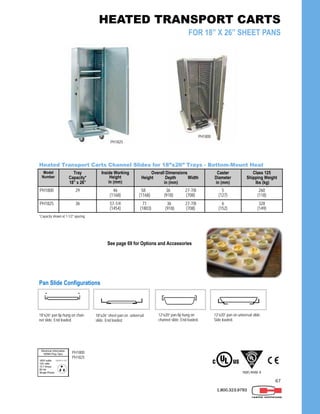 67
1.800.323.9793
Model
Number
Tray
Capacity*
18” x 26”
Inside Working
Height
in (mm)
Overall Dimensions
Height Depth Width
in (mm)
Caster
Diameter
in (mm)
Class 125
Shipping Weight
lbs (kg)
PH1800 29 46
(1168)
58 36 27-7/8
(1168) (918) (708)
5
(127)
260
(118)
PH1825 36 57-1/4
(1454)
71 36 27-7/8
(1803) (918) (708)
6
(152)
328
(149)
Heated Transport Carts Channel Slides for 18”x26” Trays - Bottom-Mount Heat
*Capacity shown at 1-1/2” spacing.
PH1825
Pan Slide Configurations
18”x26” sheet pan on universal
slide. End loaded.
12”x20” pan on universal slide.
Side loaded.
18”x26” pan lip hung on chan-
nel slide. End loaded.
12”x20” pan lip hung on
channel slide. End loaded.
PH1800
PH1825
NSF/ANSI 4
See page 69 for Options and Accessories
HEATED TRANSPORT CARTS
FOR 18” X 26” SHEET PANS
PH1800
 