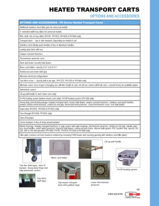 69
OPTIONS AND ACCESSORIES - PH Series Heated Transport Carts
Additional stainless steel slide pairs for universal models
6” extended width tray slides for universal models
Transport latch - top or side mounted, depending on model of cart
Stainless steel tubular push handles in lieu of aluminum handles
Locking door latch with key
Tamper-resistant fasteners
Thermometer protector cover
Rack and heater security hold downs
Menu card holder—specify 5”x7” or 8.5”x11”
Reinforced cord strain relief grip
Alternate electrical configurations
Tow hitch or bar — specify ball or pin type, (PH1225, PH1250 or PH1860 only)
Alternate caster sizes & types (changing size will alter height of cart); not all size casters will fit all carts—consult factory for available option
Lift-up pull handle (2 and 3 door carts only)
FH-90 heating system (bottom-mount carts only); FH100 heating system (PH1200 only)
Heavy-duty correctional package: includes transport latch, heater hold downs, tamper-resistant fasteners, stainless steel push handles,
bumper reinforcement brackets, reinforced cord grip, thermostat knob protector, Lexan thermometer cover, rack hold downs
Dutch door (PH1835, PH1830 & PH1825 only)
Pass-through (PH1830, PH1835 only)
Close-fit bumper
Corner bumpers in lieu of wrap-around bumper
Marine Package: includes transport latch(es), 6” poly casters with roller bearings, thermometer protector, reinforced cord grip, tubular stain-
less steel handles, on/off switch protector, tray/rack hold downs, reinforced base frame, silicone bulb gasket, PVC breaker strip, specify 120,
220, 208 or 240 volt operation (PH1800, PH181, PH1810, PH1830 & PH1860 only)
Swivel-lock casters
Filler plate (convert cart from heated to ambient by removing FH90 heater and covering opening with stainless steel filler plate)
Wire shelf -sits on tray slides (PH181, PH1810, PH1830 & PH1860 only)
Top-mount transport
latch with padlock hasp
Lift-up pull handle
Tow hitch
(ball type)
Menu card holder
Lexan thermometer
protector
Tow Bar (ball type), close fit
bumper, heavy-duty hinge and
fully pneumatic casters FH-90 heating system
1.800.323.9793
HEATED TRANSPORT CARTS
OPTIONS AND ACCESSORIES
 