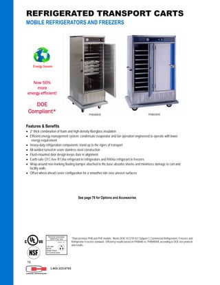 76
Features & Benefits
 2” thick combination of foam and high-density fiberglass insulation
 Efficient energy management system: condensate evaporator and fan operation engineered to operate with lower
energy requirement
 Heavy-duty refrigeration components stand up to the rigors of transport
 All welded turned-in seam stainless steel construction
 Flush-mounted door design keeps door in alignment
 Earth-safe CFC-free R134a refrigerant in refrigerators and R404a refrigerant in freezers
 Wrap-around non-marking floating bumper attached to the base absorbs shocks and minimizes damage to cart and
facility walls
 Offset wheel-ahead caster configuration for a smoother ride over uneven surfaces
PHB650HEPHB480HE
1.800.323.9793
REFRIGERATED TRANSPORT CARTS
MOBILE REFRIGERATORS AND FREEZERS
See page 78 for Options and Accessories
*Than previous PHB and PHF models. Meets DOE 10 CFR 431 Subpart C-Commercial Refrigerators, Freezers and
Refrigerator-Freezers standard. Efficiency results based on PHB480 vs. PHB480HE according to DOE test protocol
and results.
Energy Savers
Now 50%
more
energy efficient!
DOE
Compliant*
 