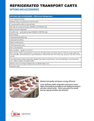 78
1.800.323.9793
OPTIONS AND ACCESSORIES - PHB Series Refrigerators
5-Year compressor warranty
Additional stainless steel slide pairs for universal models
6” extended width tray slides for universal models
Alternate electrical configurations
Tow hitch or bar - specify ball or pin type (PHB650HE & PHB975HE only)
Transport latch with padlock hasp
Locking door latch with key
Tamper-resistant fasteners
Thermometer protector cover
Rack security hold downs
Menu card holder - specify 5”x7” or 8.5”x11”
Marine Package: includes transport latch(es), 6” poly casters with roller bearings, thermometer protector, reinforced cord grip, tubular stain-
less steel handles, on/off switch protector, tray/rack hold downs, reinforced base frame, PVC breaker strip, specify 120, 220, 208 or 240 volt
operation
Correctional Package: includes transport latch w/padlock hasp, tamper-resistant fasteners, rack security hold-downs, Lexan thermometer
cover, welded-on stainless steel tubular handles
Alternate caster sizes and types (changing caster size will alter height of cart)
Swivel-lock casters
Wire shelf; sits on universal tray slides (PHB480HE and PHB975HE only)
Close-fit bumper
REFRIGERATED TRANSPORT CARTS
OPTIONS AND ACCESSORIES
Maintain food quality and improve serving efficiency!
Carter-Hoffmann mobile refrigerators and freezers ensure
higher food quality by providing on-site holding for banquets
and other catered events. They’re also perfect for instant
back-up capacity in buffets and cafeterias!
 