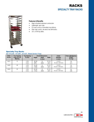 85
1.800.323.9793
Features & Benefits
 Rigid, all welded aluminum construction
 Lightweight, open style
 For room service or immediate tray delivery
 Plate style casters, all swivel, two with brakes
 32”L x 6”W tray slides
Specialty Tray Racks
For 14”x18”, 15”x20”, 16”x22”, Room Service Trays
Model
Number
Tray Capacity
Trays at 5-1/4”
Spacing
Tray Spacing
in (mm)
Overall Dimensions
Height Depth Width
in (mm)
Caster
Diameter
in (mm)
Class 100 Shipping
Weight
lbs (kg)
AL12 12 4 7/8
(123)
38-3/8 33 25-1/4
(899) (838) (641)
5 (127)
All swivel, 2 with brakes
46
(21)
AL20 20 4 7/8
(123)
59-3/8 33 25-1/4
(1508) (838) (641)
5 (127)
All swivel, 2 with brakes
56
(25)
AL24 24 4 7/8
(123)
69-3/8 33 25-1/4
(1762) (838) (641)
5 (127)
All swivel, 2 with brakes
66
(30)
RACKS
SPECIALTY TRAY RACKS
 