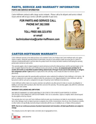 86
PARTS, SERVICE AND WARRANTY INFORMATION
PARTS AND SERVICE INFORMATION
Carter-Hoffmann contracts with a large service network. Please call us for all parts and service related
issues and we will set up a service call with a provider in your area.
FOR PARTS AND SERVICE CALL
PHONE 847.362.5500
or
TOLL FREE 800.323.9793
or email
technicalservice@carter-hoffmann.com
CARTER-HOFFMANN WARRANTY
Carter-Hoffmann warrants to the initial purchaser of its standard Carter Line Products that Carter-Hoffmann will, at its option,
repair or replace, during the warranty period set forth below, any part of such products made necessary due to a defect in
material or workmanship which is present when the product leaves the factory and which manifests itself during the warranty
period under normal use and service.
This warranty applies only to original equipment owned and possessed by the initial purchaser and the warranty begins on the
date of original shipment from the Carter-Hoffmann factory and extends as follows: to component parts and labor for 12
months (36 months on hotLOGIX insulated holding cabinet levels 3 through 10 and cook & hold cabinets); to refrigera-
tion compressor unit for 1 year (limited to replacement of the unit only—not to include the labor for removal, repair or
placement).
Repair or replacement under this warranty will be performed, unless authorized in writing by Carter-Hoffmann, at its factory. All
parts or components to be repaired or replaced under this warranty are to be shipped prepaid to Carter-Hoffmann, with reim-
bursement credit for such part or component to be given if found by Carter-Hoffmann to be defective.
Carter-Hoffmann neither makes nor assumes and does not authorize any other person to make or assume any obligation or
liability in connection with its products other than that covered in this warranty. This warranty applies only within the continental
United States and Canada.
WARRANTY EXCLUSIONS AND LIMITATIONS
ANY IMPLIED WARRANTY OF MERCHANTABILITY OR FITNESS FOR A PARTICULAR PURPOSE IS HEREBY
SPECIFICALLY DISCLAIMED BY CARTER-HOFFMANN. There are no warranties, express or implied, which extend beyond
the description on the face thereof.
This warranty does not cover and Carter-Hoffmann shall not under any circumstances be liable for any incidental, consequen-
tial or other damages (such as injury to persons or property, loss of time, inconvenience, loss of use, loss of business or profits,
or other matters not specifically covered) arising in connection with the use of, inability to use, or failure of these products.
NOTE: Due to our continuous process of product improvement and innovation, all listed specifications are subject to
change.
The company reserves the right to make corrections due to typographical errors.
1.800.323.9793
 