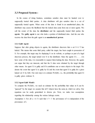 10
3.3 Proposed System :
In the course of doing business, sometimes sensitive data must be handed over to
supposedly trusted third parties. A data distributor will give sensitive data to a set of
supposedly trusted agents. When some of the data is found in an unauthorized place, the
distributor may assess the likelihood that the leaked data came from one or more agents. We
call the owner of the data the distributor and the supposedly trusted third parties the
agents. The guilty agent is one who leaks a portion of distributed data. And the one who
receives the data from the guilt agent is an unauthorised person.
3.3.1 Guilt Agent:
Suppose that after giving objects to agents, the distributor discovers that a set S ∈ T has
leaked. This means that some third party, called the target, has been caught in possession of
S. For example, this target may be displaying S on its website, or perhaps as part of a legal
discovery process, the target turned over S to the distributor. Since the agents U1; . . . ;Un
have some of the data, it is reasonable to suspect them leaking the data. However, the agents
can argue that they are innocent, and that the S data were obtained by the target through
other means. An agent Ui is guilty and if it contributes one or more objects to the target. We
denote the event that agent Ui is guilty by Gi and the event that agent Ui is guilty for a given
leaked set S by Gi|S. Our next step is to estimate Pr{Gi|S}, i.e., the probability that agent Ui
is guilty given evidence S.
3.3.2 Agent Guilt Model:
To compute the Pr{Gi|S}, we need an estimate for the probability that values in S can be
“guessed” by the target we assume that all T objects have the same pt, which we call p. Our
equations can be easily generalized to diverse pts. Next, we make two assumptions
regarding the relationship among the various leakage events.
Assumption 1: For all t, t ∈ S such that t != t’ the provenance of t is independent of the
provenance of t.
 