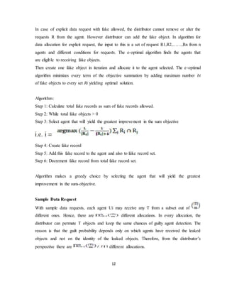 12
In case of explicit data request with fake allowed, the distributor cannot remove or alter the
requests R from the agent. However distributor can add the fake object. In algorithm for
data allocation for explicit request, the input to this is a set of request R1,R2,……,Rn from n
agents and different conditions for requests. The e-optimal algorithm finds the agents that
are eligible to receiving fake objects.
Then create one fake object in iteration and allocate it to the agent selected. The e-optimal
algorithm minimizes every term of the objective summation by adding maximum number bi
of fake objects to every set Ri yielding optimal solution.
Algorithm:
Step 1: Calculate total fake records as sum of fake records allowed.
Step 2: While total fake objects > 0
Step 3: Select agent that will yield the greatest improvement in the sum objective
Step 4: Create fake record
Step 5: Add this fake record to the agent and also to fake record set.
Step 6: Decrement fake record from total fake record set.
Algorithm makes a greedy choice by selecting the agent that will yield the greatest
improvement in the sum-objective.
Sample Data Request
With sample data requests, each agent Ui may receive any T from a subset out of
different ones. Hence, there are different allocations. In every allocation, the
distributor can permute T objects and keep the same chances of guilty agent detection. The
reason is that the guilt probability depends only on which agents have received the leaked
objects and not on the identity of the leaked objects. Therefore, from the distributor’s
perspective there are different allocations.
 