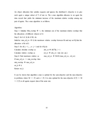 13
An object allocation that satisfies requests and ignores the distributor’s objective is to give
each agent a unique subset of T of size m. The s-max algorithm allocates to an agent the
data record that yields the minimum increase of the maximum relative overlap among any
pair of agents. The s-max algorithm is as follows.
Algorithm:
Step 1: Initialize Min_overlap  1, the minimum out of the maximum relative overlaps that
the allocations of different objects to Ui
Step 2: for k ∈ {k |tk ∈ Ri} do
Initialize max_rel_ov  0, the maximum relative overlap between Ri and any set Rj that the
allocation of tk toUi
Step 3: for all j = 1,..., n : j = i and tk ∈ Rj do
Calculate absolute overlap as abs_ov  |Ri Rj | + 1
Calculate relative overlap as rel_ov  abs_ov / min (mi ,mj )
Step 4: Find maximum relative as max_rel_ov  MAX (max_rel_ov, rel_ov)
If max_rel_ov <= min_overlap then
min_overlap  max_rel_ov
ret_k  k
Return ret_k
It can be shown that algorithm s-max is optimal for the sum-objective and the max-objective
in problems where M <= |T| and n < |T|. It is also optimal for the max-objective if |T| <= M
<= 2 |T| or all agents request data of the same size.
 